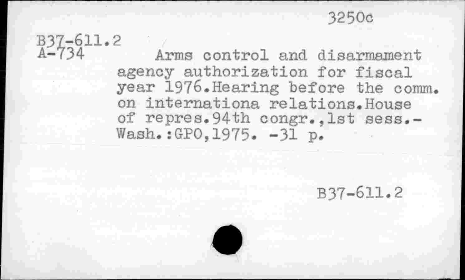 ﻿3250с
В37-611.2
А- <34	Arms control and disarmament
agency authorization for fiscal year 1976»Hearing before the comm, on Internationa relations.House of repres.94th congr.,1st sess.~ Wash.:GPO,1975. -31 p.
B37-611.2